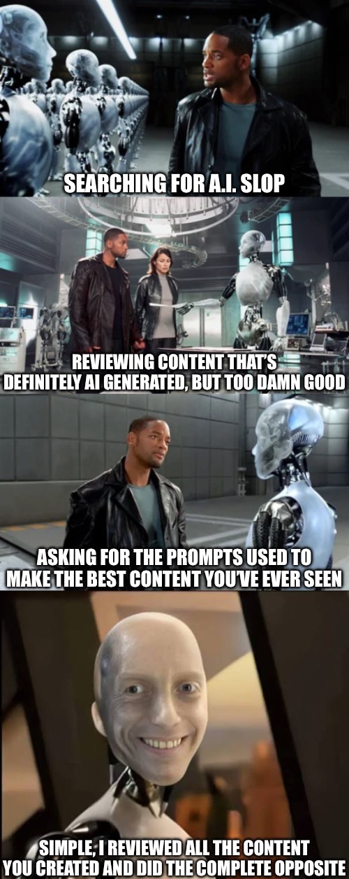 AI Sloppy Toppy | SEARCHING FOR A.I. SLOP; REVIEWING CONTENT THAT’S DEFINITELY AI GENERATED, BUT TOO DAMN GOOD; ASKING FOR THE PROMPTS USED TO MAKE THE BEST CONTENT YOU’VE EVER SEEN; SIMPLE, I REVIEWED ALL THE CONTENT YOU CREATED AND DID THE COMPLETE OPPOSITE | image tagged in i robot,will smith,ai slop | made w/ Imgflip meme maker