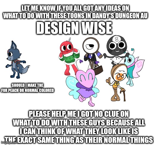 please help me with my AU | LET ME KNOW IF YOU ALL GOT ANY IDEAS ON WHAT TO DO WITH THESE TOONS IN DANDY'S DUNGEON AU; DESIGN WISE; SHOULD I MAKE THE FUR PEACH OR NORMAL COLORED; PLEASE HELP ME I GOT NO CLUE ON WHAT TO DO WITH THESE GUYS BECAUSE ALL I CAN THINK OF WHAT THEY LOOK LIKE IS THE EXACT SAME THING AS THEIR NORMAL THINGS | image tagged in dandy's world,dandy's dungeon,help me,please help me,drawings,au | made w/ Imgflip meme maker