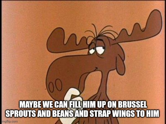 Thoughtful Bullwinkle | MAYBE WE CAN FILL HIM UP ON BRUSSEL SPROUTS AND BEANS AND STRAP WINGS TO HIM | image tagged in thoughtful bullwinkle | made w/ Imgflip meme maker