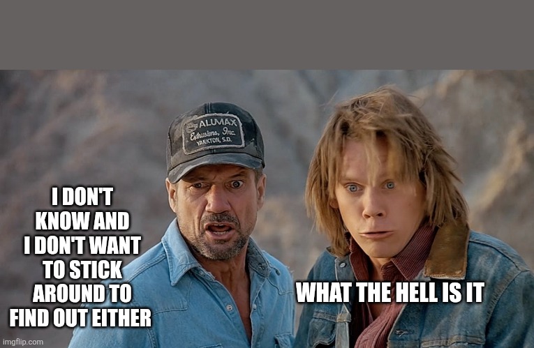 Tremors | WHAT THE HELL IS IT I DON'T KNOW AND I DON'T WANT TO STICK AROUND TO FIND OUT EITHER | image tagged in tremors | made w/ Imgflip meme maker