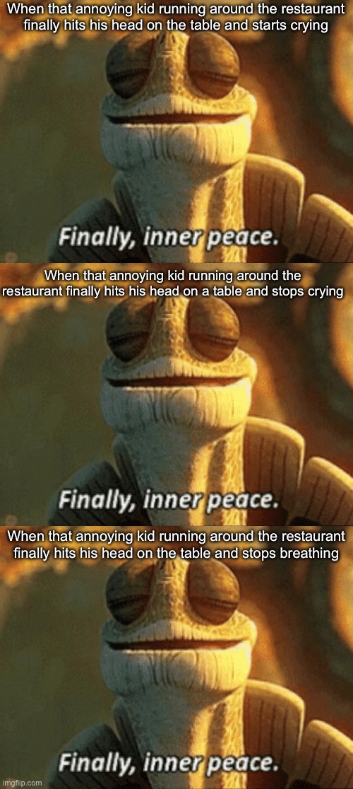 Good, better, best | When that annoying kid running around the restaurant finally hits his head on the table and starts crying; When that annoying kid running around the restaurant finally hits his head on a table and stops crying; When that annoying kid running around the restaurant finally hits his head on the table and stops breathing | image tagged in finally inner peace,restaurant,annoying,stop,crying,breathing | made w/ Imgflip meme maker