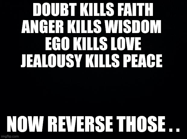 Black background | DOUBT KILLS FAITH
ANGER KILLS WISDOM 
EGO KILLS LOVE
JEALOUSY KILLS PEACE; NOW REVERSE THOSE . . | image tagged in black background | made w/ Imgflip meme maker