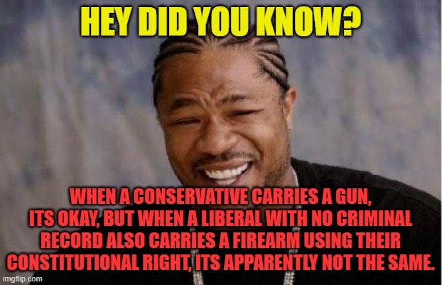 Yo Dawg Heard You Meme | HEY DID YOU KNOW? WHEN A CONSERVATIVE CARRIES A GUN, ITS OKAY, BUT WHEN A LIBERAL WITH NO CRIMINAL RECORD ALSO CARRIES A FIREARM USING THEIR CONSTITUTIONAL RIGHT, ITS APPARENTLY NOT THE SAME. | image tagged in memes,yo dawg heard you | made w/ Imgflip meme maker