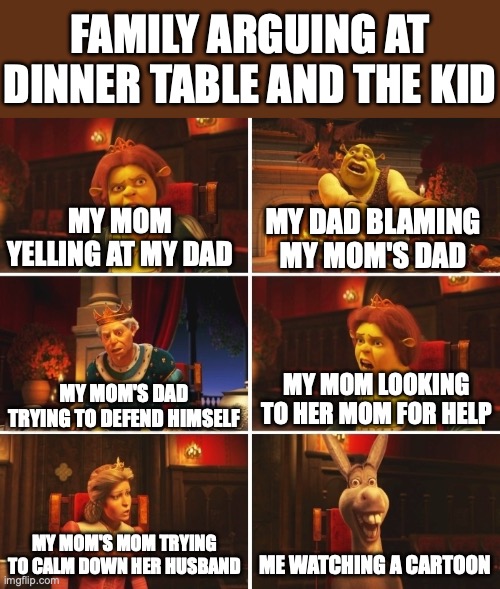 Dinner Table stereotype | FAMILY ARGUING AT DINNER TABLE AND THE KID; MY MOM YELLING AT MY DAD; MY DAD BLAMING MY MOM'S DAD; MY MOM LOOKING TO HER MOM FOR HELP; MY MOM'S DAD TRYING TO DEFEND HIMSELF; ME WATCHING A CARTOON; MY MOM'S MOM TRYING TO CALM DOWN HER HUSBAND | image tagged in shrek fiona harold donkey | made w/ Imgflip meme maker