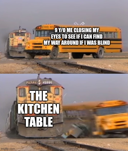 9 y/o me getting oofed | 9 Y/O ME CLOSING MY EYES TO SEE IF I CAN FIND MY WAY AROUND IF I WAS BLIND; THE KITCHEN TABLE | image tagged in a train hitting a school bus | made w/ Imgflip meme maker