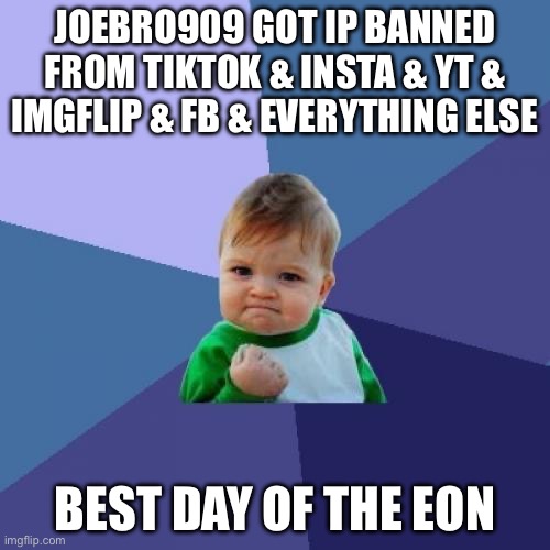 Success Kid | JOEBRO909 GOT IP BANNED FROM TIKTOK & INSTA & YT & IMGFLIP & FB & EVERYTHING ELSE; BEST DAY OF THE EON | image tagged in memes,success kid | made w/ Imgflip meme maker