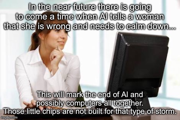 The End of AI | In the near future there is going to come a time when Al tells a woman that she is wrong and needs to calm down... This will mark the end of Al and possibly computers all together.
Those little chips are not built for that type of storm. | image tagged in woman on computer,prediction,ai,computers,storm,women | made w/ Imgflip meme maker