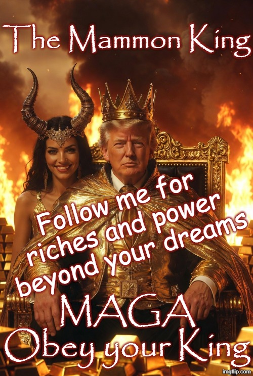Mammon King - Satan Faust Riches Wealth Money Fame Evil Devil | The Mammon King; Follow me for riches and power beyond your dreams; MAGA
Obey your King | image tagged in maga,republican,evil,white nationalism,trump,lucifer | made w/ Imgflip meme maker