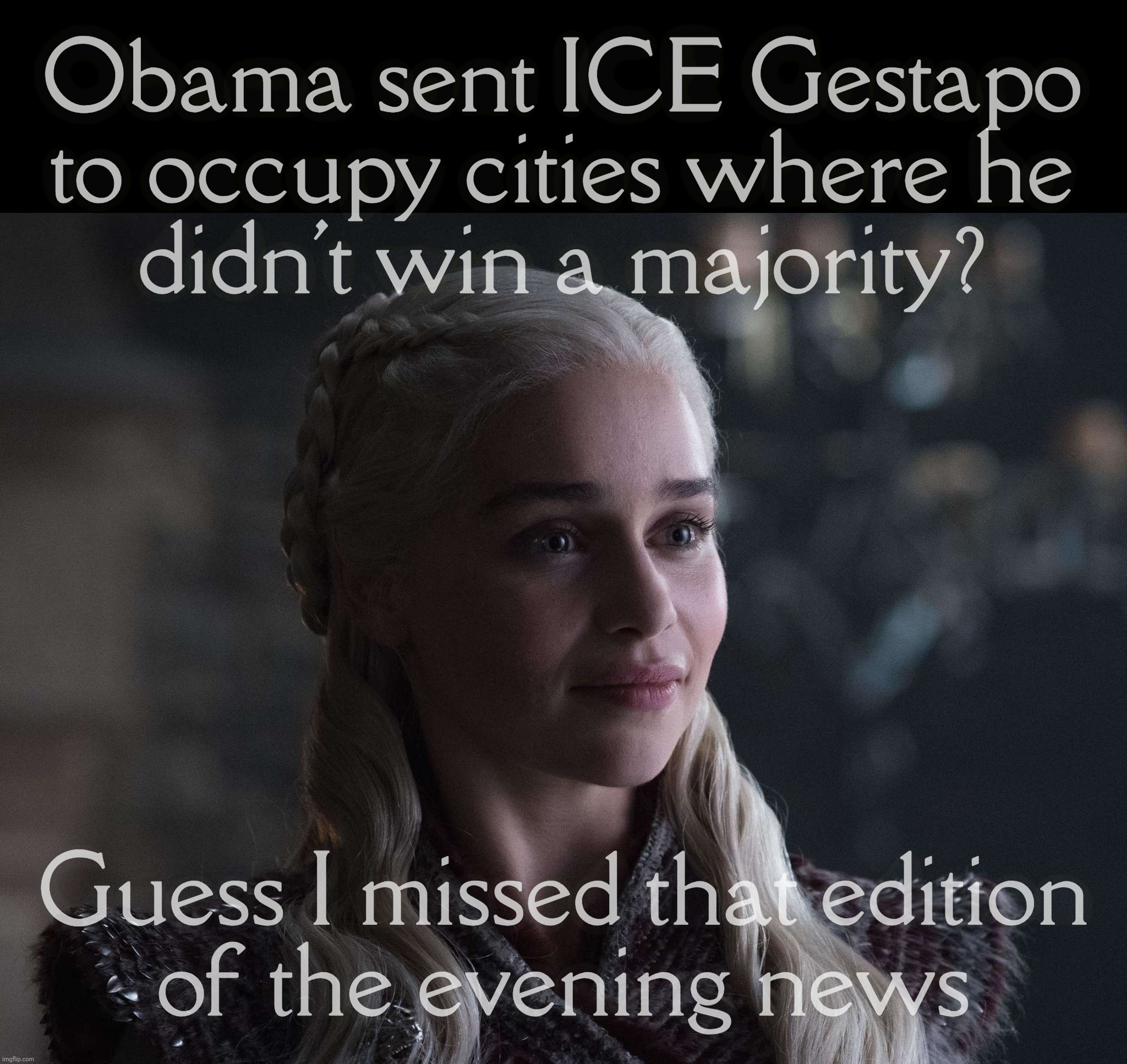 Daenerys | Obama sent ICE Gestapo to occupy cities where he
didn't win a majority? Guess I missed that edition
of the evening news | image tagged in daenerys | made w/ Imgflip meme maker
