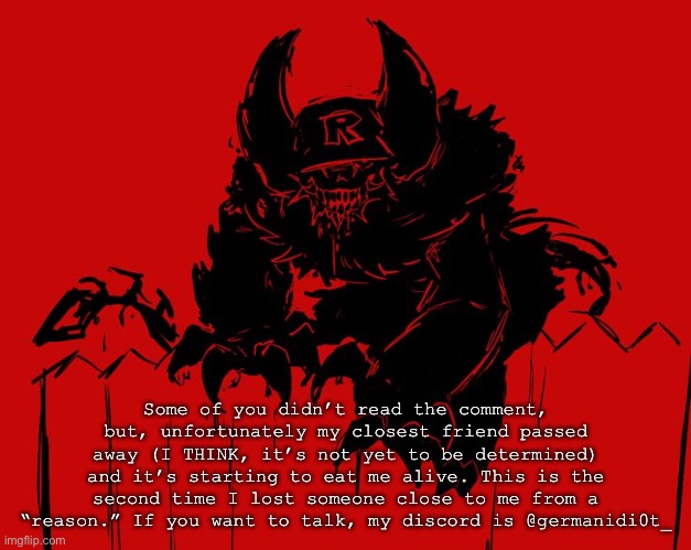 Uh | Some of you didn’t read the comment, but, unfortunately my closest friend passed away (I THINK, it’s not yet to be determined) and it’s starting to eat me alive. This is the second time I lost someone close to me from a “reason.” If you want to talk, my discord is @germanidi0t_ | image tagged in uh | made w/ Imgflip meme maker