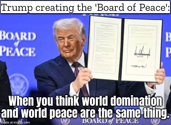 Trump announcing the ‘Board of Peace’; When your plan for world peace starts with ‘Step 1: I run the world’ | Trump creating the 'Board of Peace':; When you think world domination and world peace are the same thing. | image tagged in trump board of peace,donald trump,world peace,world domination,world war 3,apocalypse | made w/ Imgflip meme maker
