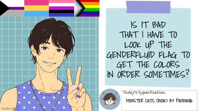 Is this normal? | IS IT BAD THAT I HAVE TO LOOK UP THE GENDERFLUID FLAG TO GET THE COLORS IN ORDER SOMETIMES? MONSTER CATS (BOOK) BY PANDANIA | image tagged in thepapercranearmy template 3 | made w/ Imgflip meme maker