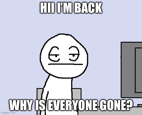 Bored of this crap | HII I’M BACK; WHY IS EVERYONE GONE? | image tagged in bored of this crap | made w/ Imgflip meme maker
