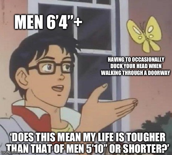 Is This A Pigeon Meme | MEN 6’4”+; HAVING TO OCCASIONALLY DUCK YOUR HEAD WHEN WALKING THROUGH A DOORWAY; ‘DOES THIS MEAN MY LIFE IS TOUGHER THAN THAT OF MEN 5’10” OR SHORTER?’ | image tagged in memes,is this a pigeon | made w/ Imgflip meme maker
