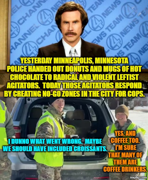 How to say that Minneapolis police work for the Dem Party without saying it. | YESTERDAY MINNEAPOLIS, MINNESOTA POLICE HANDED OUT DONUTS AND MUGS OF HOT CHOCOLATE TO RADICAL AND VIOLENT LEFTIST AGITATORS.  TODAY THOSE AGITATORS RESPOND BY CREATING NO-GO ZONES IN THE CITY FOR COPS. YES, AND COFFEE TOO.  I'M SURE THAT MANY OF THEM ARE COFFEE DRINKERS. I DUNNO WHAT WENT WRONG.  MAYBE WE SHOULD HAVE INCLUDED CROISSANTS. | image tagged in breaking news | made w/ Imgflip meme maker