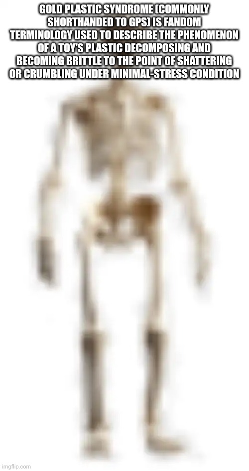 Grubhub perks give you the | GOLD PLASTIC SYNDROME (COMMONLY SHORTHANDED TO GPS) IS FANDOM TERMINOLOGY USED TO DESCRIBE THE PHENOMENON OF A TOY'S PLASTIC DECOMPOSING AND BECOMING BRITTLE TO THE POINT OF SHATTERING OR CRUMBLING UNDER MINIMAL-STRESS CONDITION | image tagged in high quality skeleton | made w/ Imgflip meme maker