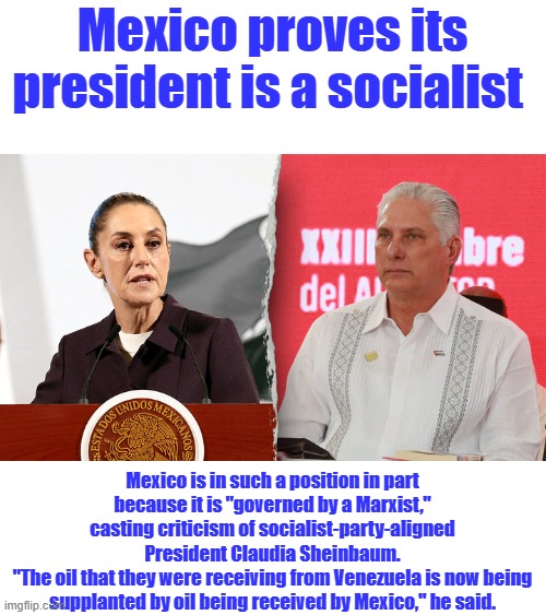 Mexico proves its president is a socialist; Mexico is in such a position in part because it is "governed by a Marxist," casting criticism of socialist-party-aligned President Claudia Sheinbaum.
"The oil that they were receiving from Venezuela is now being supplanted by oil being received by Mexico," he said. | made w/ Imgflip meme maker