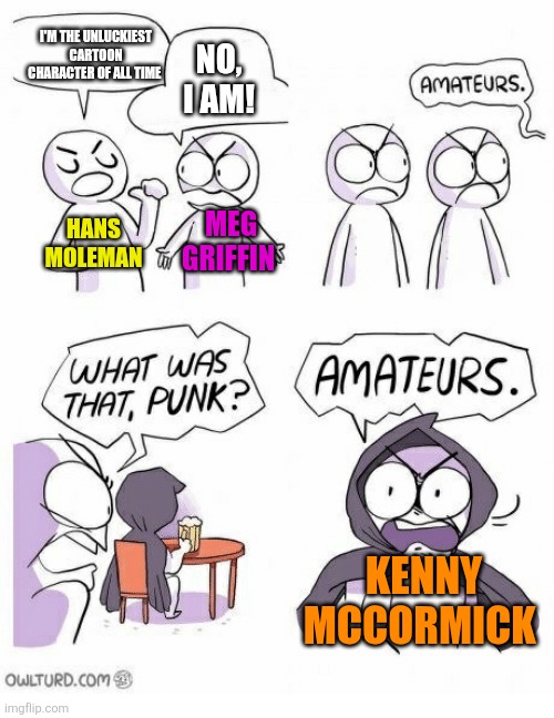 Who is the unluckiest cartoon character of all time? | I'M THE UNLUCKIEST CARTOON CHARACTER OF ALL TIME; NO, I AM! HANS MOLEMAN; MEG GRIFFIN; KENNY MCCORMICK | image tagged in amateurs,hans moleman,meg griffin,unlucky,kenny | made w/ Imgflip meme maker