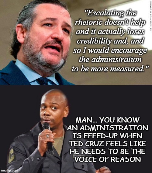 Oh my stars and garters... | "Escalating the
rhetoric doesn't help
and it actually loses
credibility and, and
so I would encourage
the administration
to be more measured."; MAN... YOU KNOW
AN ADMINISTRATION
IS EFFED-UP WHEN
TED CRUZ FEELS LIKE
HE NEEDS TO BE THE
VOICE OF REASON | image tagged in ted cruz cancun,comedian,trump administration,hot mess | made w/ Imgflip meme maker