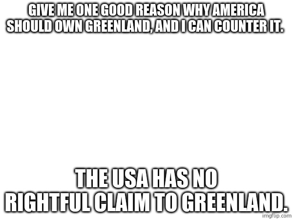 its just a bad idea by a country with messed up politics. | GIVE ME ONE GOOD REASON WHY AMERICA SHOULD OWN GREENLAND, AND I CAN COUNTER IT. THE USA HAS NO RIGHTFUL CLAIM TO GREENLAND. | made w/ Imgflip meme maker
