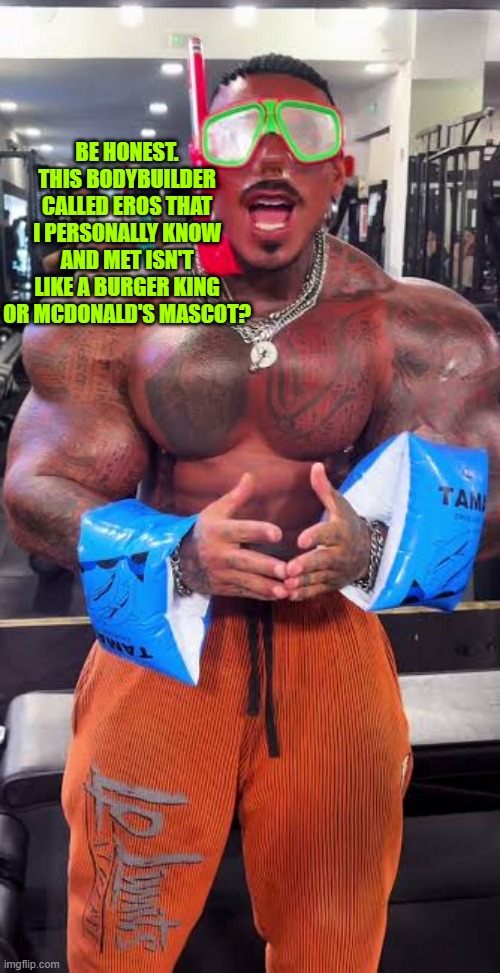 Eros Luxor ready for pool | BE HONEST. THIS BODYBUILDER CALLED EROS THAT I PERSONALLY KNOW AND MET ISN'T LIKE A BURGER KING OR MCDONALD'S MASCOT? | image tagged in eros luxor ready for pool | made w/ Imgflip meme maker