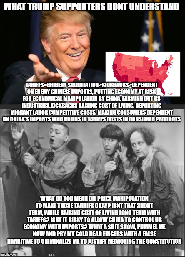 Trump supporters | WHAT TRUMP SUPPORTERS DONT UNDERSTAND; TARIFFS=BRIBERY SOLICITATION>KICKBACKS>DEPENDENT ON ENEMY CHINESE IMPORTS, PUTTING ECONOMY AT RISK FOR ECONOMICAL MANIPULATION BY CHINA. FARMING OUT US INDUSTRIES.KICKBACKS RAISING COST OF LIVING, DEPORTING MIGRANT LABOR COMPETITIVE COSTS, MAKING CONSUMERS DEPENDENT ON CHINA'S IMPORTS WHO BUILDS IN TARIFFS COSTS IN CONSUMER PRODUCTS; WHAT DO YOU MEAN OIL PRICE MANIPULATION TO MAKE THOSE TARRIFS OKAY? ISNT THAT SHORT TERM, WHILE RAISING COST OF LIVING LONG TERM WITH TARIFFS? ISNT IT RISKY TO ALLOW CHINA TO CONTROL US ECONOMY WITH IMPORTS? WHAT A SHIT SHOW, PUMMEL ME NOW AND PRY MY COLD DEAD FINGERS WITH A FALSE NARRITIVE TO CRIMINALIZE ME TO JUSTIFY REDACTING THE CONSTITUTION | image tagged in trump bill signing | made w/ Imgflip meme maker