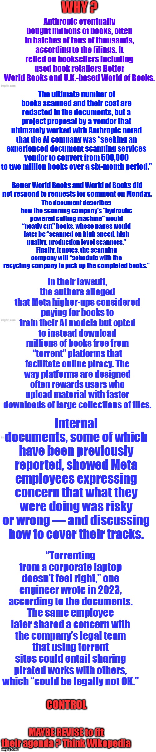 WHY ? Anthropic eventually bought millions of books, often in batches of tens of thousands, according to the filings. It relied on booksellers including used book retailers Better World Books and U.K.-based World of Books. The ultimate number of books scanned and their cost are redacted in the documents, but a project proposal by a vendor that ultimately worked with Anthropic noted that the AI company was “seeking an experienced document scanning services vendor to convert from 500,000 to two million books over a six-month period.”; Better World Books and World of Books did not respond to requests for comment on Monday. The document describes how the scanning company’s “hydraulic powered cutting machine” would “neatly cut” books, whose pages would later be “scanned on high speed, high quality, production level scanners.” Finally, it notes, the scanning company will “schedule with the recycling company to pick up the completed books.”; In their lawsuit, the authors alleged that Meta higher-ups considered paying for books to train their AI models but opted to instead download millions of books free from “torrent” platforms that facilitate online piracy. The way platforms are designed often rewards users who upload material with faster downloads of large collections of files. Internal documents, some of which have been previously reported, showed Meta employees expressing concern that what they were doing was risky or wrong — and discussing how to cover their tracks. “Torrenting from a corporate laptop doesn’t feel right,” one engineer wrote in 2023, according to the documents. The same employee later shared a concern with the company’s legal team that using torrent sites could entail sharing pirated works with others, which “could be legally not OK.”; CONTROL; MAYBE REVISE to fit their agenda ? Think Wikepedia | image tagged in memes,blank transparent square | made w/ Imgflip meme maker