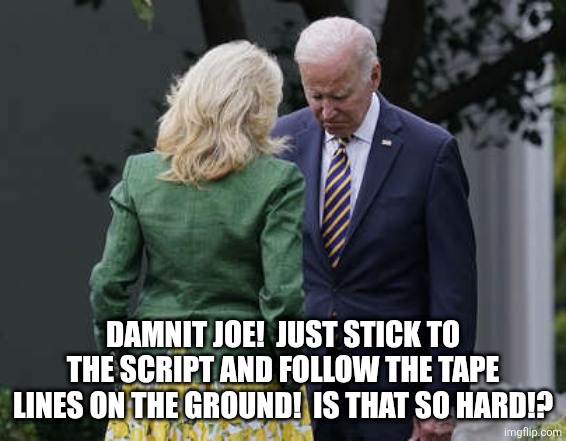 Jill Biden for the love of god, Joe | DAMNIT JOE!  JUST STICK TO THE SCRIPT AND FOLLOW THE TAPE LINES ON THE GROUND!  IS THAT SO HARD!? | image tagged in jill biden for the love of god joe | made w/ Imgflip meme maker
