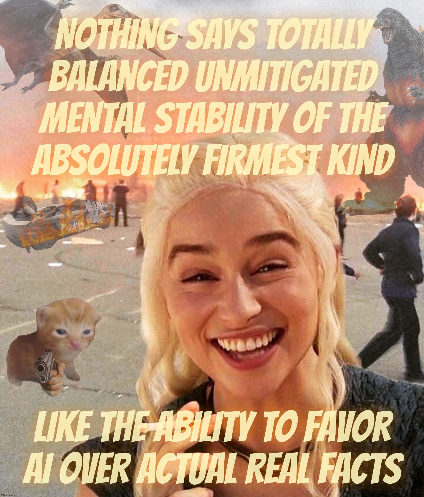MAGAts calling others unbalanced while they take AI videos as proof positive of the validity of their partisan hack fanfic | NOTHING SAYS TOTALLY
BALANCED UNMITIGATED
MENTAL STABILITY OF THE
ABSOLUTELY FIRMEST KIND; LIKE THE ABILITY TO FAVOR
AI OVER ACTUAL REAL FACTS | image tagged in disaster smoker gal kitchen sink edition,ai slop,it's the way magats hop,fake news,mentally unhinged dimwits,get a brain | made w/ Imgflip meme maker
