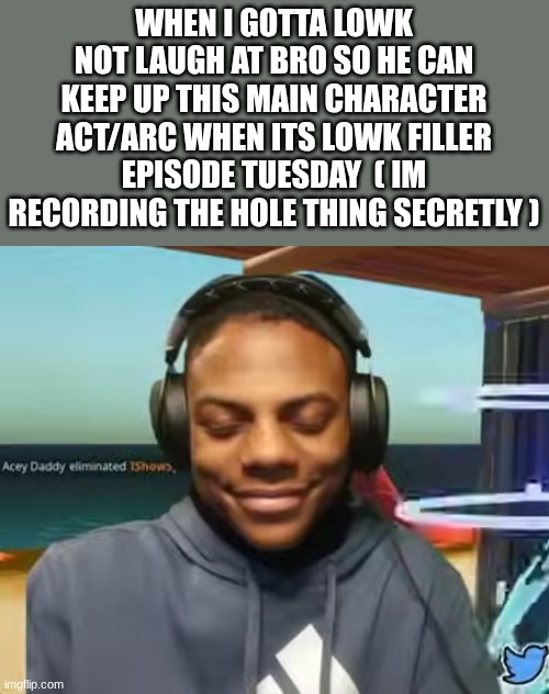 buh | WHEN I GOTTA LOWK NOT LAUGH AT BRO SO HE CAN KEEP UP THIS MAIN CHARACTER ACT/ARC WHEN ITS LOWK FILLER EPISODE TUESDAY  ( IM RECORDING THE HOLE THING SECRETLY ) | image tagged in please speed i need this | made w/ Imgflip meme maker