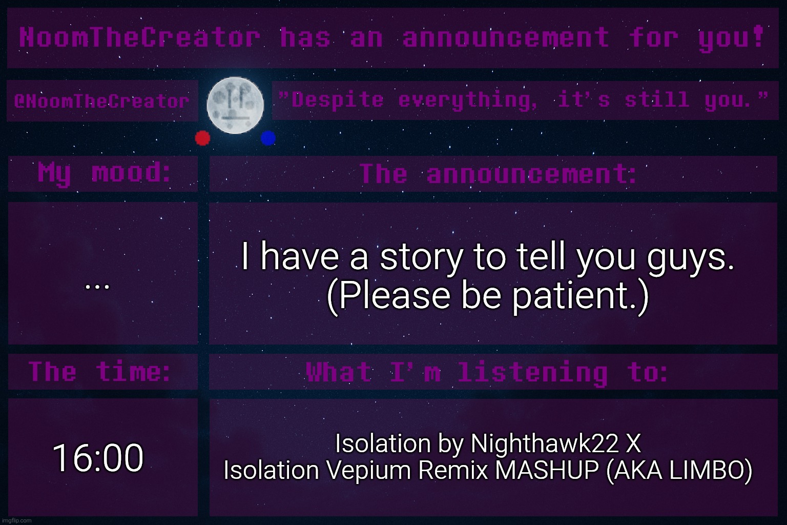 Before you get worried, no, I'm not leaving. | ... I have a story to tell you guys.
(Please be patient.); 16:00; Isolation by Nighthawk22 X Isolation Vepium Remix MASHUP (AKA LIMBO) | image tagged in noomthecreator announcement temp old | made w/ Imgflip meme maker