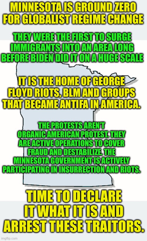These are not Organic American Protest | MINNESOTA IS GROUND ZERO FOR GLOBALIST REGIME CHANGE; THEY WERE THE FIRST TO SURGE IMMIGRANTS INTO AN AREA LONG BEFORE BIDEN DID IT ON A HUGE SCALE; IT IS THE HOME OF GEORGE FLOYD RIOTS, BLM AND GROUPS THAT BECAME ANTIFA IN AMERICA. THE PROTESTS AREN’T ORGANIC AMERICAN PROTEST. THEY ARE ACTIVE OPERATIONS TO COVER FRAUD AND DESTABILIZE. THE MINNESOTA GOVERNMENT IS ACTIVELY PARTICIPATING IN INSURRECTION AND RIOTS. TIME TO DECLARE IT WHAT IT IS AND ARREST THESE TRAITORS. | image tagged in minnesota is in insurrection against the federal government,minnesota is always the lefts launching pad for destabilization | made w/ Imgflip meme maker