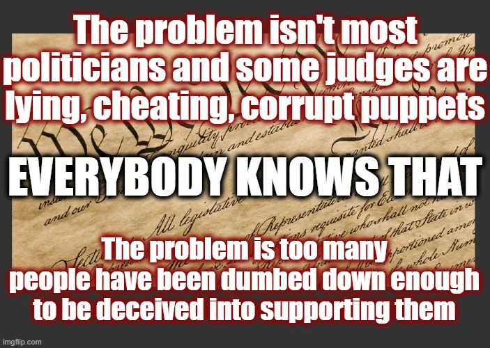 What's your foundation for truth? | The problem isn't most politicians and some judges are lying, cheating, corrupt puppets; EVERYBODY KNOWS THAT; The problem is too many people have been dumbed down enough to be deceived into supporting them | image tagged in politics,american politics,maga,restore the republic,constitution,education | made w/ Imgflip meme maker