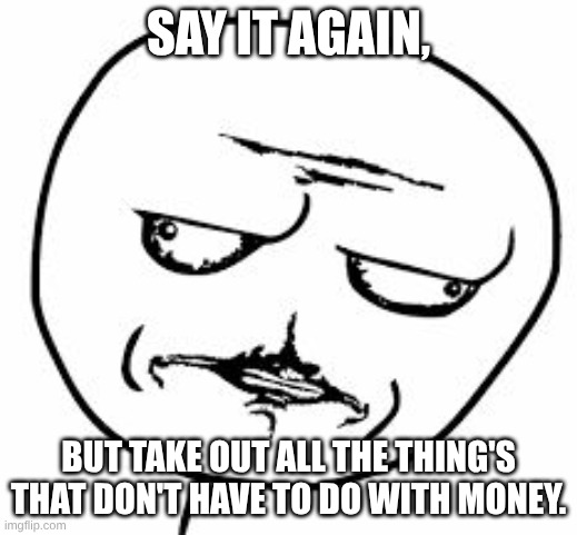 Say it again | SAY IT AGAIN, BUT TAKE OUT ALL THE THING'S THAT DON'T HAVE TO DO WITH MONEY. | image tagged in really me gusta | made w/ Imgflip meme maker