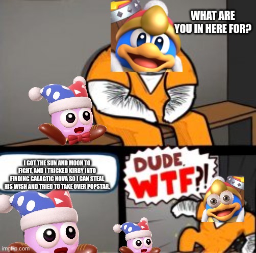 POV: Dedede meeting Marx (I really suck at making titles, and I'm pretty sure this image suck, too) | WHAT ARE YOU IN HERE FOR? I GOT THE SUN AND MOON TO FIGHT, AND I TRICKED KIRBY INTO FINDING GALACTIC NOVA SO I CAN STEAL HIS WISH AND TRIED TO TAKE OVER POPSTAR. | image tagged in what are you in here for,kirby | made w/ Imgflip meme maker