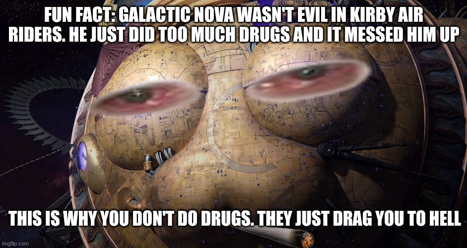 What did I just create? This might be the stupidest image I have ever created! | FUN FACT: GALACTIC NOVA WASN'T EVIL IN KIRBY AIR RIDERS. HE JUST DID TOO MUCH DRUGS AND IT MESSED HIM UP; THIS IS WHY YOU DON'T DO DRUGS. THEY JUST DRAG YOU TO HELL | image tagged in kirby,fun,wtf | made w/ Imgflip meme maker