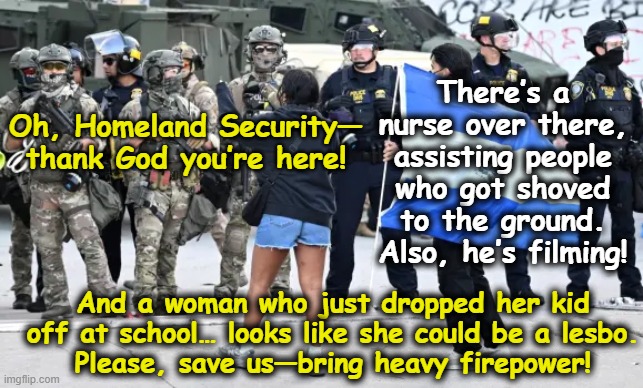 Tyranny of Left-Wing Protestors | There’s a nurse over there, assisting people who got shoved to the ground. Also, he’s filming! Oh, Homeland Security— thank God you’re here! And a woman who just dropped her kid off at school… looks like she could be a lesbo.
Please, save us—bring heavy firepower! | image tagged in maga,fascists,protesters,presidential alert,nevertrump meme,conservative hypocrisy | made w/ Imgflip meme maker