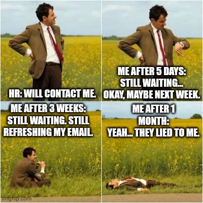 mr bean waiting for bus | ME AFTER 5 DAYS:
STILL WAITING… OKAY, MAYBE NEXT WEEK. HR: WILL CONTACT ME. ME AFTER 3 WEEKS:
STILL WAITING. STILL REFRESHING MY EMAIL. ME AFTER 1 MONTH:
YEAH… THEY LIED TO ME. | image tagged in mr bean waiting for bus,memes,funny memes,mr bean waiting,will contact you | made w/ Imgflip meme maker
