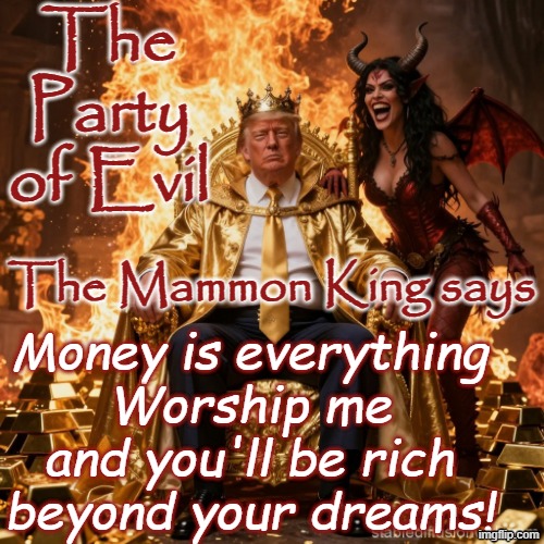 The Mammon King - Party of Evil - Greed, Money is everything, Devil Lucifer | The Party of Evil; Money is everything
Worship me and you'll be rich beyond your dreams! The Mammon King says | image tagged in republican,maga,trump,satan,jesus,christianity | made w/ Imgflip meme maker