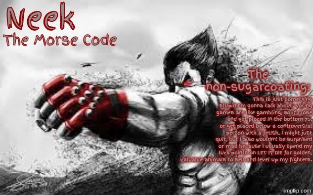Voting Games | This is just something stupid I'm gonna talk about. Voting games are like gambling, so if I lose and get placed in the bottom 75, or get placed below a controversial person with a fetish, I might just quit, but I also wouldn't be surprised or mad because I usually spend my luck points on LET IT DIE for golden, valuable animals to sell and level up my fighters. | image tagged in cloud_neek's teritary announcement template | made w/ Imgflip meme maker