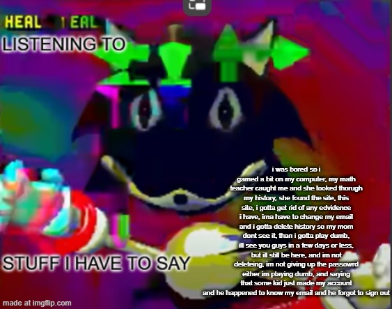 she found the site she found the site if i dont delete the edvidence i might be cooked ts isnt a joke or ragebait im serious rn | i was bored so i gamed a bit on my computer, my math teacher caught me and she looked thorugh my history, she found the site, this site, i gotta get rid of any edvidence i have, ima have to change my email and i gotta delete history so my mom dont see it, than i gotta play dumb, ill see you guys in a few days or less, but ill still be here, and im not deleteing, im not giving up the passowrd either im playing dumb, and saying that some kid just made my account and he happened to know my email and he forgot to sign out | image tagged in rewrite midreta annoucement temp | made w/ Imgflip meme maker