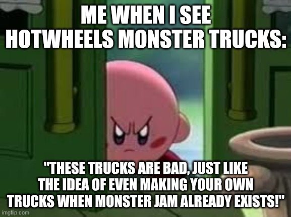 This does not apply to Demo Derby and Bigfoot, their peak :) | ME WHEN I SEE HOTWHEELS MONSTER TRUCKS:; "THESE TRUCKS ARE BAD, JUST LIKE THE IDEA OF EVEN MAKING YOUR OWN TRUCKS WHEN MONSTER JAM ALREADY EXISTS!" | image tagged in pissed off kirby | made w/ Imgflip meme maker