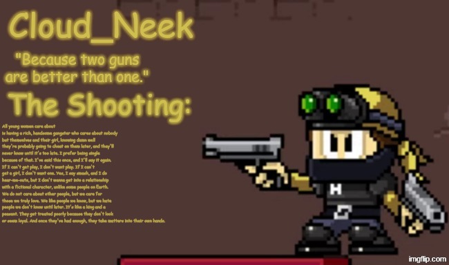 Cornball Rant. | All young women care about is having a rich, handsome gangster who cares about nobody but themselves and their girl, knowing damn well they're probably going to cheat on them later, and they'll never know until it's too late. I prefer being single because of that. I've said this once, and I'll say it again. If I can't get play, I don't want play. If I can't get a girl, I don't want one. Yes, I say smash, and I do hear-me-outs, but I don't wanna get into a relationship with a fictional character, unlike some people on Earth. We do not care about other people, but we care for those we truly love. We like people we know, but we hate people we don't know until later. It's like a king and a peasant. They get treated poorly because they don't look or seem loyal. And once they've had enough, they take matters into their own hands. | image tagged in jay_neek announcement template primary | made w/ Imgflip meme maker