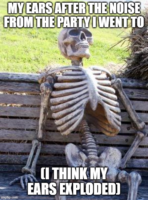 PARTY | MY EARS AFTER THE NOISE FROM THE PARTY I WENT TO; (I THINK MY EARS EXPLODED) | image tagged in memes,waiting skeleton | made w/ Imgflip meme maker