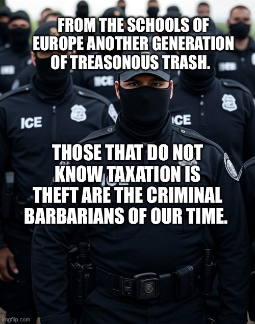Trump ICE agent Secret Police Militia dictatorship | FROM THE SCHOOLS OF EUROPE ANOTHER GENERATION OF TREASONOUS TRASH. THOSE THAT DO NOT KNOW TAXATION IS THEFT ARE THE CRIMINAL BARBARIANS OF OUR TIME. | image tagged in trump ice agent secret police militia dictatorship | made w/ Imgflip meme maker