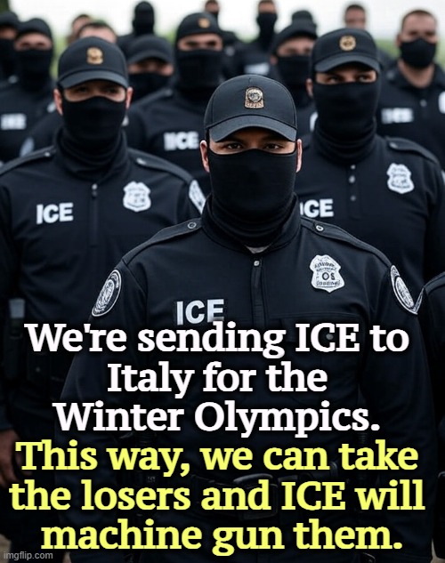 It'll make great television. | We're sending ICE to 
Italy for the 
Winter Olympics. This way, we can take 
the losers and ICE will 
machine gun them. | image tagged in trump ice agent secret police militia dictatorship,ice,italy,winter olympics,violence,guns | made w/ Imgflip meme maker