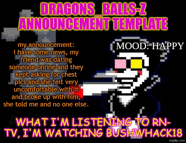 announcement temp | DRAGONS_BALLS-Z ANNOUNCEMENT TEMPLATE; my announcement: I have some news, my friend was dating someone online and they kept asking for chest pics and she felt very uncomfortable with it and broke up with him, she told me and no one else. MOOD: HAPPY; WHAT I'M LISTENING TO RN-
TV, I'M WATCHING BUSHWHACK18 | image tagged in announcement temp | made w/ Imgflip meme maker