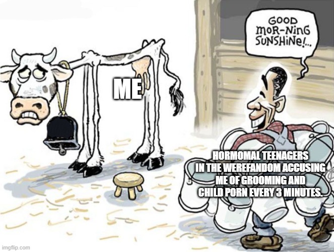milking the cow | ME; HORMOMAL TEENAGERS IN THE WEREFANDOM ACCUSING ME OF GROOMING AND CHILD PORN EVERY 3 MINUTES. | image tagged in milking the cow | made w/ Imgflip meme maker