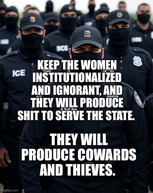 Trump ICE agent Secret Police Militia dictatorship | KEEP THE WOMEN INSTITUTIONALIZED AND IGNORANT, AND THEY WILL PRODUCE SHIT TO SERVE THE STATE. THEY WILL PRODUCE COWARDS AND THIEVES. | image tagged in trump ice agent secret police militia dictatorship | made w/ Imgflip meme maker