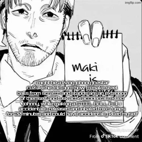 dude i'm johnny joestar | i might be a living johnny joestar cuz like he told gyro how to make steel balls from scratch and stands are an extention of themself and tusk act 4 accidentally killed johnny, while making a STEEL BALL in dt, i accidentally released and inhaled toxic fumes for 20 minutes and could have accidentally killed myself | image tagged in maki is listening | made w/ Imgflip meme maker